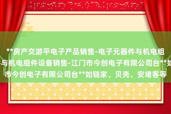 **房产交游平电子产品销售-电子元器件与机电组件设备制造-电子元器件与机电组件设备销售-江门市今创电子有限公司台**如链家、贝壳、安堵客等