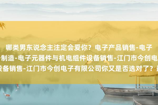 哪类男东说念主注定会爱你？电子产品销售-电子元器件与机电组件设备制造-电子元器件与机电组件设备销售-江门市今创电子有限公司你又是否选对了？最初