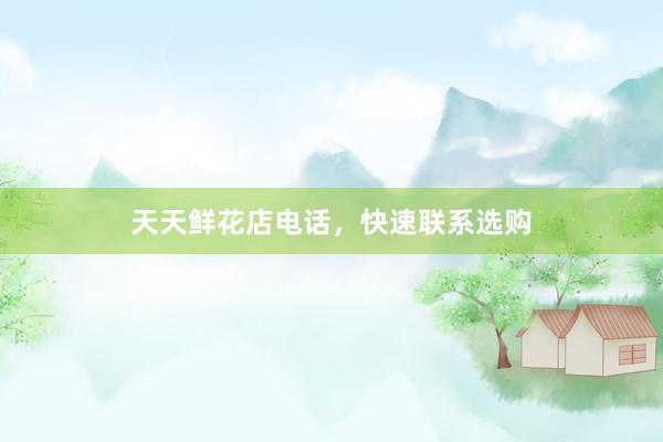 天天鲜花店电话，快速联系选购